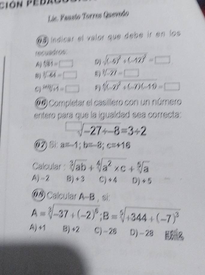 ción pedao
Láe, Vausto Torres Quevedo
@ã indicar el valor que debe ír en los
recuadros
sqrt[4](84)=□ () sqrt((-5)^2)+(-12)^2=□
8) sqrt[3](-64)=□ 8) sqrt[3](-27)=□
24H=□ =□ F sqrt[4]((-2)^2)+(-7)(-14)=□
(4 Completar el casillero con un número
entero para que la igualdad sea correcta:
-sqrt(-27/ -8)=3/ 2
(⑦) St a=-1; b=-8; c=+16
Calcular : sqrt[3](ab)+sqrt[4](a^2* c)+sqrt[5](a)
A) =2 B) ~3 C) +4 D)
(8) Calcular A-B, si:
A=sqrt[3](-37+(-2)^6); B=sqrt[5](+344+(-7)^3)
A) 41 B) +2 C) ~28 D) -28