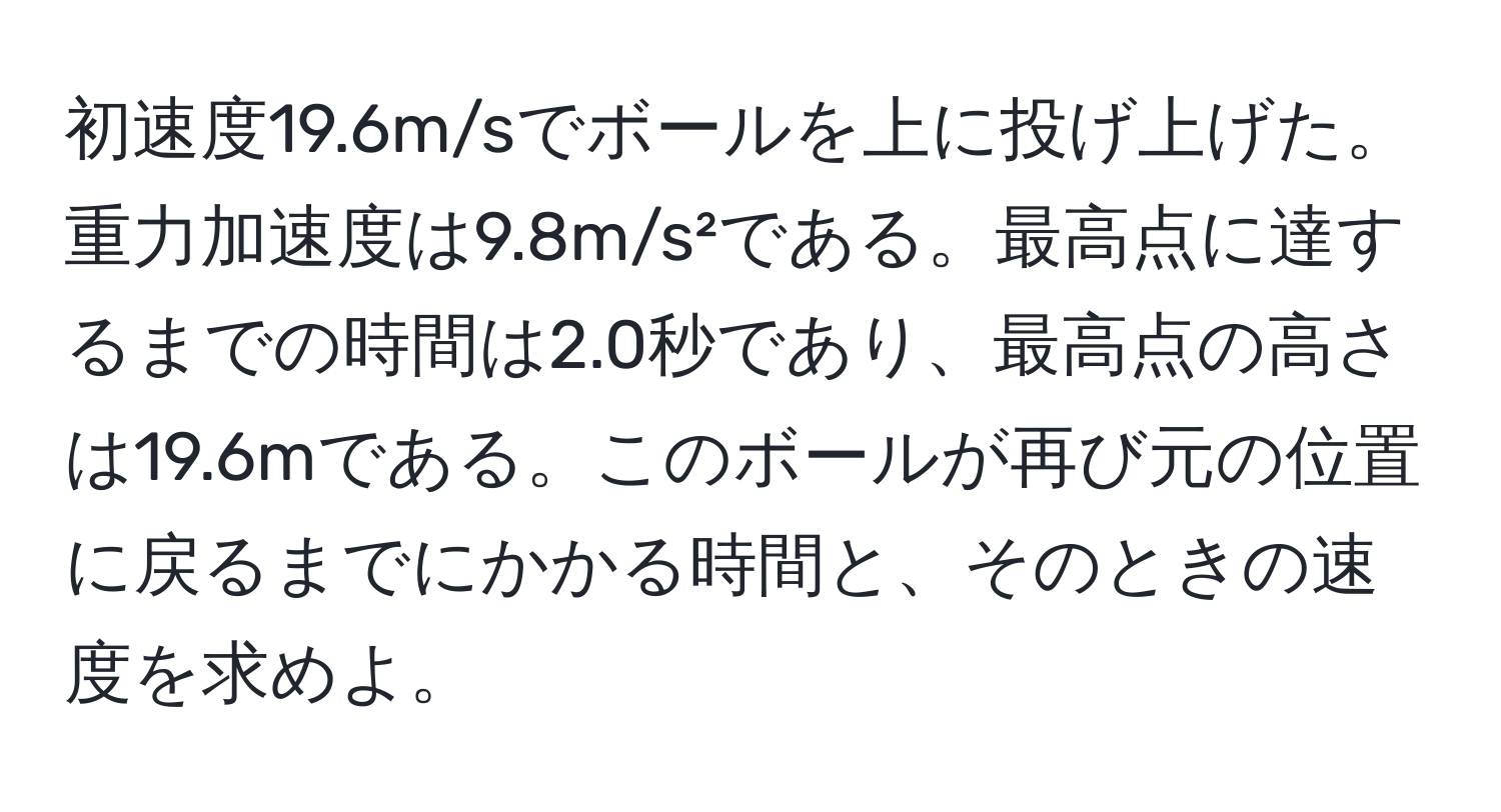 初速度19.6m/sでボールを上に投げ上げた。重力加速度は9.8m/s²である。最高点に達するまでの時間は2.0秒であり、最高点の高さは19.6mである。このボールが再び元の位置に戻るまでにかかる時間と、そのときの速度を求めよ。