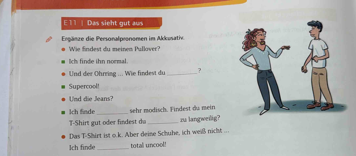 E11 | Das sieht gut aus 
Ergänze die Personalpronomen im Akkusativ. 
Wie findest du meinen Pullover? 
Ich finde ihn normal. 
Und der Ohrring ... Wie findest du_ 
? 
Supercool! 
Und die Jeans? 
Ich finde _sehr modisch. Findest du mein 
T-Shirt gut oder findest du _zu langweilig? 
Das T-Shirt ist o.k. Aber deine Schuhe, ich weiß nicht ... 
Ich finde _total uncool!