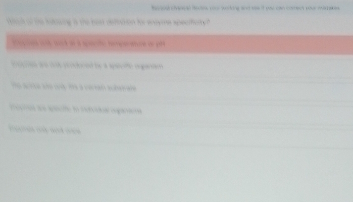 Sac and chancal flevan your working and ree if you can correct your mistakes . 
aid of te iarwing is the best deffinition for ensyme specificity? 

mogmes are onty produced by a specific organtsm. 
he active are only ms a cerrai acbat are. 
moxmes aos specifte to individual organísma