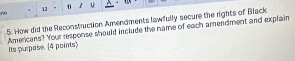 A 
oto 
5. How did the Reconstruction Amendments lawfully secure the rights of Black 
Americans? Your response should include the name of each amendment and explain 
its purpose. (4 points)