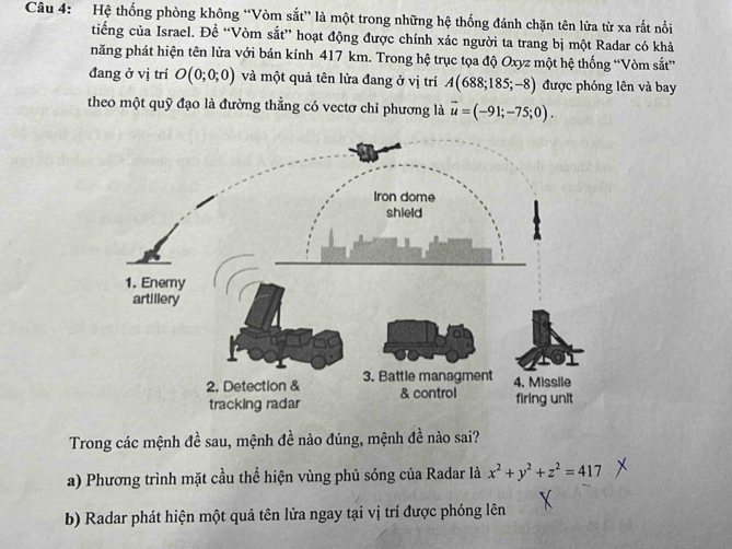 Hệ thống phòng không “Vòm sắt” là một trong những hệ thống đánh chặn tên lửa từ xa rắt nổi
tiếng của Israel. Đề “Vòm sắt” hoạt động được chính xác người ta trang bị một Radar có khả
năng phát hiện tên lửa với bán kính 417 km. Trong hệ trục tọa độ Oxyz một hệ thống “Vòm sắt”
đang ở vị trí O(0;0;0) và một quả tên lửa đang ở vị trí A(688;185;-8) được phóng lên và bay
theo một quỹ đạo là đường thẳng có vectơ chỉ phương là vector u=(-91;-75;0). 
Trong các mệnh đề sau, mệnh đề nào đúng, mệnh đề nào sai?
a) Phương trình mặt cầu thể hiện vùng phủ sóng của Radar là x^2+y^2+z^2=417
b) Radar phát hiện một quả tên lửa ngay tại vị trí được phóng lên