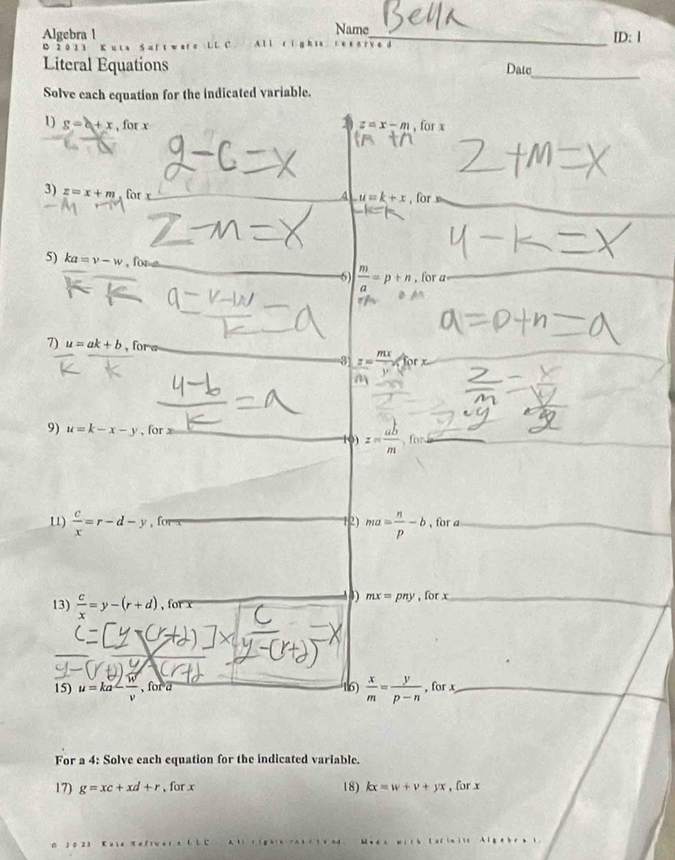 Name 
Algebra l _ID: l 
B 2 0 1 3 Kuta S u f t wa re L L C A l l cíg h īu é d 
_ 
Literal Equations Date 
Solve each equation for the indicated variable. 
1) g=b+x , for x , for x
z=x-m
3) z=x+m for x
A u=k+x , for 
5) ka=v-w , for z
6)  m/a =p+n , for a

7) u=ak+b , for a
z= mx/v 
9) u=k-x-y , for x
() z= ab/m , fon
1)  c/x =r-d-y , fo 12) ma= n/p -b , for a
4) mx=pny
13)  c/x =y-(r+d) , for x , for x
16)  x/m = y/p-n 
15) u=ka- w/v  , for a , for x
For a 4: Solve each equation for the indicated variable. 
17) g=xc+xd+r , for x 18) kx=w+v+yx , for x
A
1 0 23