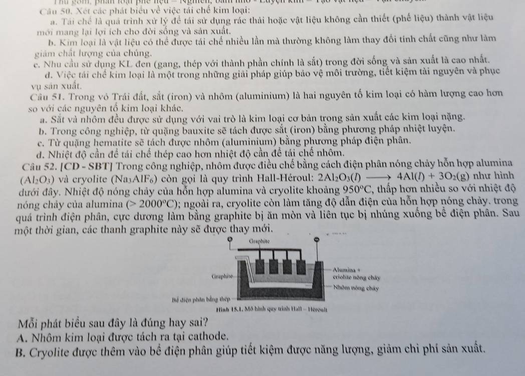 Xét các phát biểu về việc tải chế kim loại:
a. Tái chế là quả trình xử lý để tái sử dụng rác thải hoặc vật liệu không cần thiết (phế liệu) thành vật liệu
mới mang lại lợi ích cho đời sống và sản xuất.
b. Kim loại là vật liệu có thể được tái chế nhiều lần mà thường không làm thay đổi tính chất cũng như làm
giám chất lượng của chúng,
c. Nhu cầu sử dụng KL đen (gang, thép với thành phần chính là sắt) trong đời sống và sản xuất là cao nhất.
d. Việc tái chế kim loại là một trong những giải pháp giúp bảo vệ môi trường, tiết kiệm tài nguyên và phục
vụ sản xuất.
Câu 51. Trong vỏ Trái đất, sắt (iron) và nhôm (aluminium) là hai nguyên tố kim loại có hàm lượng cao hơn
so với các nguyên tổ kim loại khác.
a. Sắt và nhôm đều được sử dụng với vai trò là kim loại cơ bản trong sản xuất các kim loại nặng.
b. Trong công nghiệp, từ quặng bauxite sẽ tách được sắt (iron) bằng phương pháp nhiệt luyện.
c. Từ quặng hematite sẽ tách được nhôm (aluminium) bằng phương pháp điện phân.
d. Nhiệt độ cần để tái chế thép cao hơn nhiệt độ cần để tái chế nhôm.
Câu 52. [CD - SBT] Trong công nghiệp, nhôm được điều chế bằng cách điện phân nóng chảy hỗn hợp alumina
(Al_2O_3) và cryolite (Na₃AlF₆) còn gọi là quy trình Hall-Héroul: 2Al_2O_3(l) 4Al(l)+3O_2(g) như hình
đưới đây. Nhiệt độ nóng chảy của hỗn hợp alumina và cryolite khoảng 950°C , thấp hơn nhiều so với nhiệt độ
nóng chảy của alumina (>2000°C) 0; ngoài ra, cryolite còn làm tăng độ dẫn điện của hỗn hợp nóng chảy. trong
quá trình điện phân, cực dương làm bằng graphite bị ăn mòn và liên tục bị nhúng xuống bể điện phân. Sau
một thời gian, các thanh graphite này sẽ được thay mới.
Graphite
Alumina +
Graphite criolite nông chây
Nhóm nóng cháy
Hể điện phân bằng thép
Hình 15.1. Mô hình quy trình Hall - Héroult
Mỗi phát biểu sau đây là đúng hay sai?
A. Nhôm kim loại được tách ra tại cathode.
B. Cryolite được thêm vào bể điện phân giúp tiết kiệm được năng lượng, giảm chi phí sản xuất.