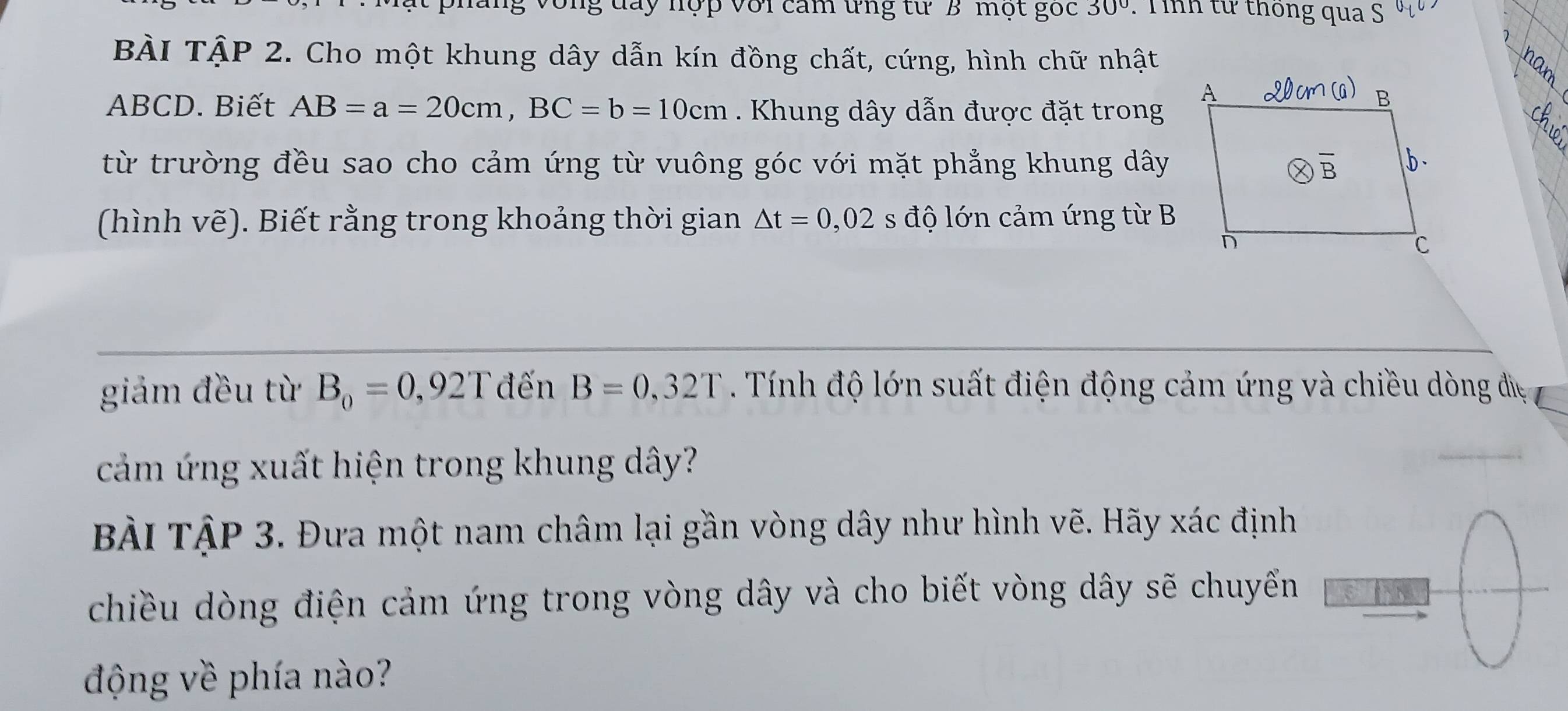 đay nợp với cam ứng từ B một gốc 30° : T íh từ thông qua S u_1
BÀI TậP 2. Cho một khung dây dẫn kín đồng chất, cứng, hình chữ nhật
ABCD. Biết AB=a=20cm,BC=b=10cm Khung dây dẫn được đặt trong
từ trường đều sao cho cảm ứng từ vuông góc với mặt phẳng khung dây
(hình vẽ). Biết rằng trong khoảng thời gian △ t=0,02 s độ lớn cảm ứng từ B
giám đều từ B_0=0,92T đến B=0,32T.  Tính độ lớn suất điện động cảm ứng và chiều dòng đềệ
cảm ứng xuất hiện trong khung dây?
BÀi TậP 3. Đưa một nam châm lại gần vòng dây như hình vẽ. Hãy xác định
chiều dòng điện cảm ứng trong vòng dây và cho biết vòng dây sẽ chuyếển
động về phía nào?