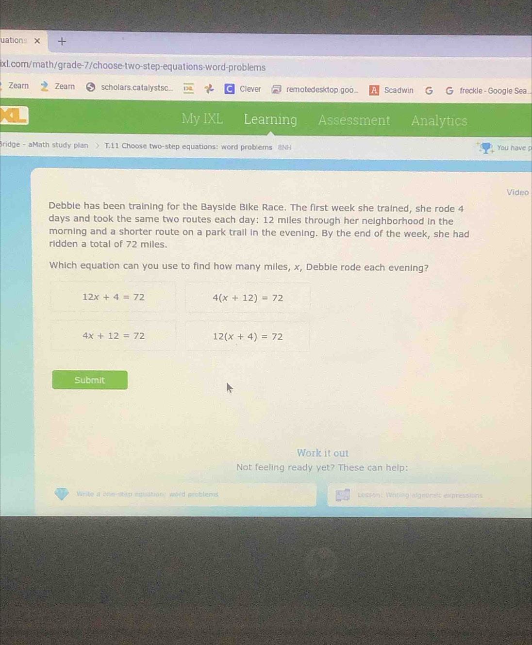 uations × +
ixL.com/math/grade-7/choose-two-step-equations-word-problems
Zearn Zearn scholars.catalystsc... Clever remotedesktop goo... Scadwin freckle - Google Sea...
My IXL Learning Assessment Analytics
Bridge - aMath study plan > T.11 Choose two-step equations: word problems 8NH You have p
Video
Debbie has been training for the Bayside Bike Race. The first week she trained, she rode 4
days and took the same two routes each day : 12 miles through her neighborhood in the
morning and a shorter route on a park trail in the evening. By the end of the week, she had
ridden a total of 72 miles.
Which equation can you use to find how many miles, x, Debbie rode each evening?
12x+4=72
4(x+12)=72
4x+12=72
12(x+4)=72
Submit
Work it out
Not feeling ready yet? These can help:
Write a one-step equations word problems Lesson: Writing algeorafc expressions