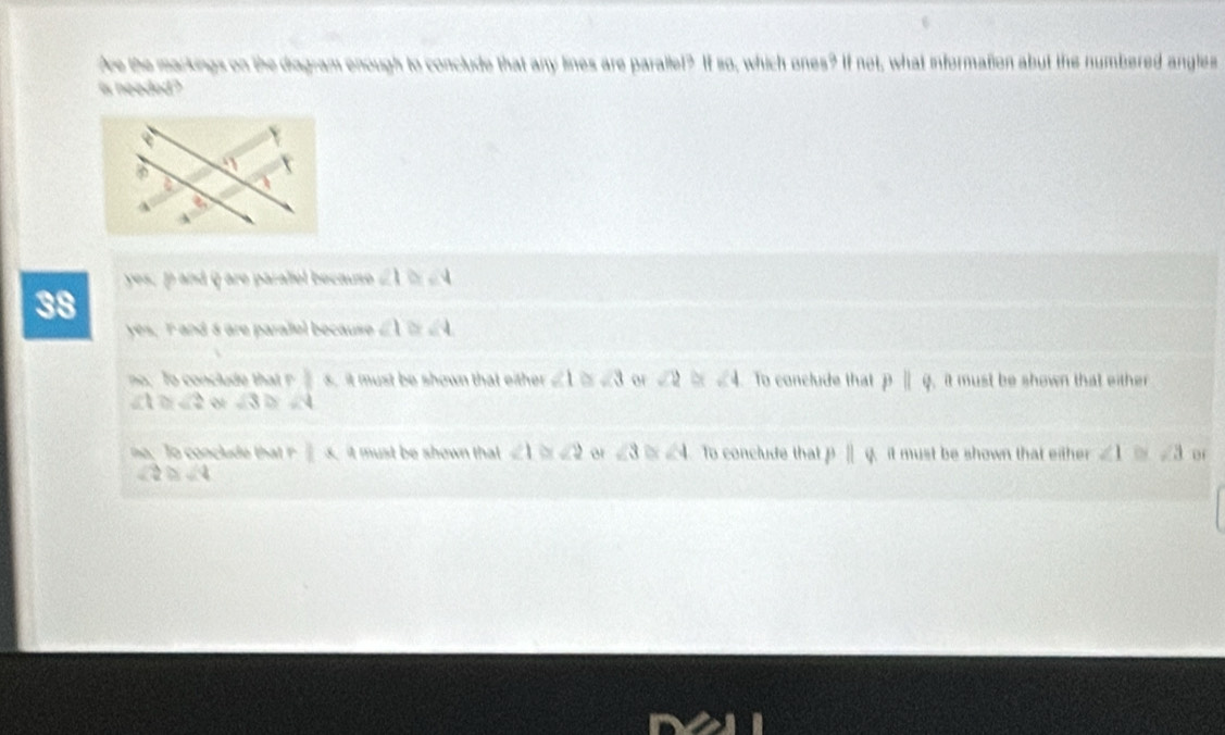 Are the markings on the diagram enough to conclude that any lines are parallet? If so, which ones? If not, what information abut the numbered angles
is needed?
yes, p and q are paralel becauso ∠ 1≌ ∠ 4
38
yes, I and á are paralel because ∠ 1≌ ∠ 4
no, To conclude th 1 s, it must be shown that either ∠ 1 ∠ 3 ∠ 2 ∠ 4 To conclude that pparallel q , it must be shown that either
∠ 1≌ ∠ 2 sqrt(3) D ∠ 4
||x it must be shown that ∠ 1 ∠ 2 er ∠ 3 ∠ 4 To conclude that pparallel q it must be shown that either . ∠ 1≌ ∠ 3
∠ 2≌ ∠ 4