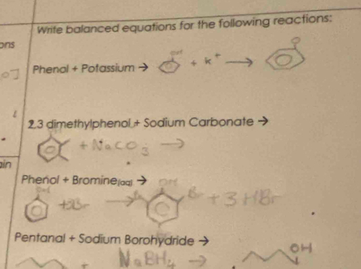 Write balanced equations for the following reactions: 
ons 
Phenal + Potassium
2,3 dimethylphenol + Sodium Carbonate 
in 
Phenol + Bromine(aq) 
Pentanal + Sodium Borohydride