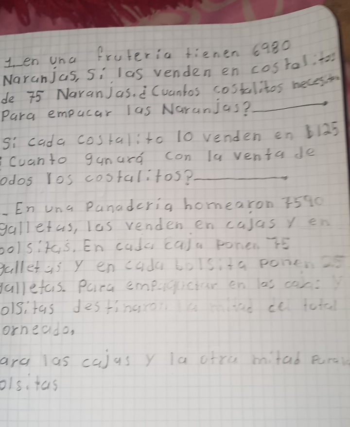 en una fruteria fienen 6980
Naranjas, Si las venden en costal, to 
_ 
de 75 NaranJas. (uantos costalitos beces to 
Para empucar las Naranjas? 
si cada costalito 10 venden en b15
Cuanto gunard con la venta de 
odos los costalitos?_ 
En una Panaderia homearon 7590
galletas, les venden en calasyen 
bo/sit s, En cudc ca)a Fonen r5
gallet as y en cuda boisita ponen2 
yallefas. Pura empucictar en las can 
olsitas destinaros aad ce total 
orneado, 
arc las cajus y la ctre mitad purai 
olsi tas