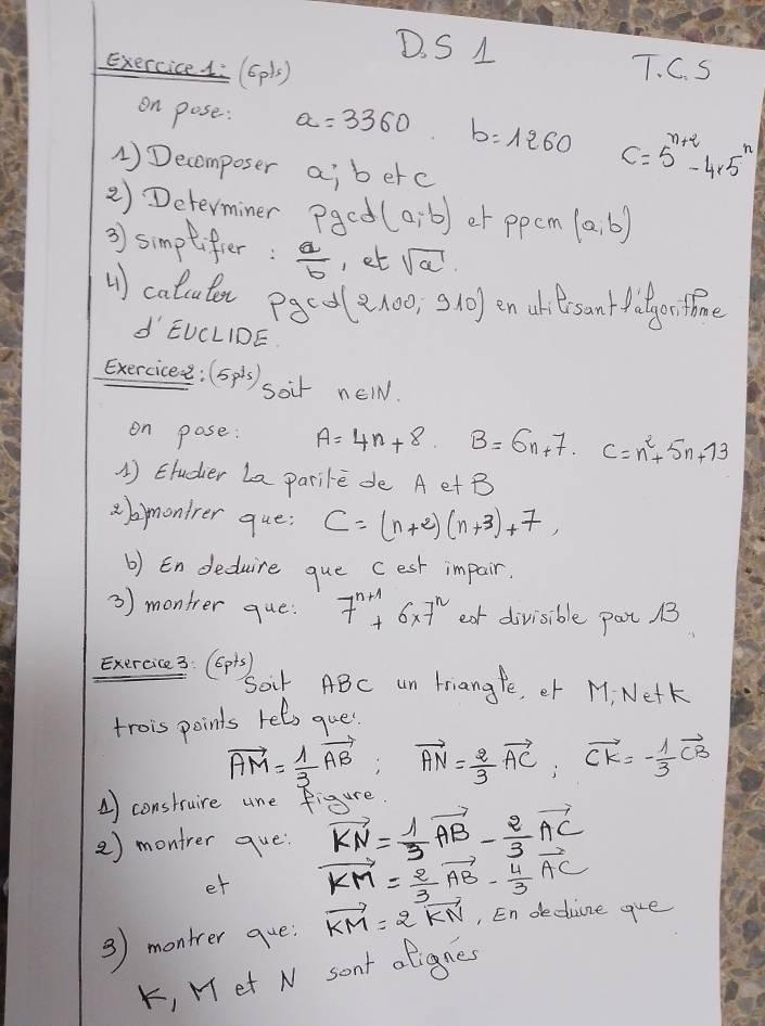 exerciced (6pls) T. C. S 
on pose: a=3360 b=1260 C=5^(n+2)-4* 5^n
1)Decomposer ai berc 
2) Determiner Paed (a,b) et ppem (a,b)
3) simptifier:  a/b  , et sqrt(a)
() calcutor paco (2100,910) en uhtersant fitgortione 
d EUCLIDE 
Exercicee: (5pis) soir new. 
on pose: A=4n+8. B=6n+7 · C=n^2+5n+73
1) Etudier La parile de A et B
abmontrer que; C=(n+2)(n+3)+7, 
b) Endeduire que cest impair. 
3) montrer que: 7^(n+1)+6* 7^n ear divisible pot B
Exercice 3: (Gpis) 
Soir ABC un friangfe, er M. Netk 
trois points rels gue
vector AM= 1/3 vector AB; vector AN= 2/3 vector AC; vector CK=- 1/3 vector CB
A) construire ane figure. 
2) montrer que: vector KN= 1/3 vector AB- 2/3 vector AC
et vector KM= 2/3 vector AB- 4/3 vector AC
3) montrer que. vector KM=2vector KN , En dedine gue 
K, M et N sant ofignes