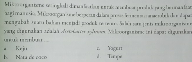 Mikroorganisme seringkali dimanfaatkan untuk membuat produk yang bermanfaat
bagi manusia. Mikroorganisme berperan dalam proses fermentasi anaerobik dan dapat
mengubah suatu bahan menjadi produk tertentu. Salah satu jenis mikroorganisme
yang digunakan adalah Acetobacter xylinum. Mikroorganisme ini dapat digunakan
untuk membuat ....
a. Keju c. Yogurt
b. Nata de coco d. Tempe