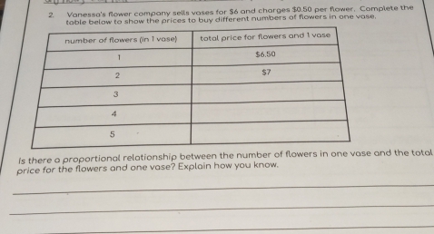 Vanessa's flower company sells vases for $6 and charges $0.50 per flower. Complete the 
elow to show the prices to buy different numbers of flowers in one vase, 
Is there a proportional relationship between the number of flowers in one vase and the total 
price for the flowers and one vase? Explain how you know. 
_ 
_ 
_