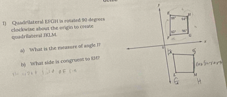 Quadrilateral EFGH is rotated 90 degrees
clockwise about the origin to create
quadrilateral JKLM.
a) What is the measure of angle J?
b) What side is congruent to EH?