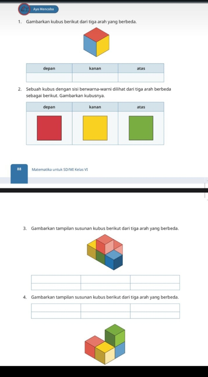 Ayo Mencoba 
1. Gambarkan kubus berikut dari tiga arah yang berbeda. 
2. Sebuah kubus dengan sisi berwarna-warni dilihat dari tiga arah berbeda 
sebagai berikut. Gambarkan kubusnya. 
88 Matematika untuk SD/MI Kelas VI 
3. Gambarkan tampilan susunan kubus berikut dari tiga arah yang berbeda. 
4. Gambarkan tampilan susunan kubus berikut dari tiga arah yang berbeda.