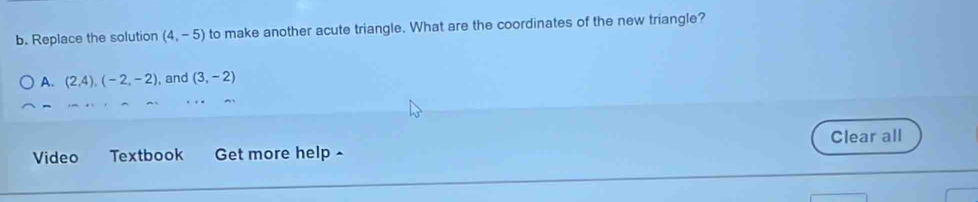 Replace the solution (4,-5) to make another acute triangle. What are the coordinates of the new triangle?
A. (2,4), (-2,-2) , and (3,-2)
Video Textbook Get more help - Clear all