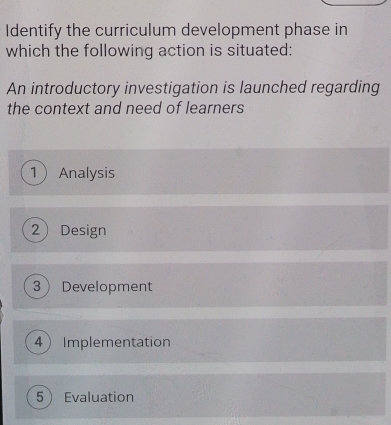 Identify the curriculum development phase in
which the following action is situated:
An introductory investigation is launched regarding
the context and need of learners
1 Analysis
2 Design
3 Development
4 Implementation
5 Evaluation