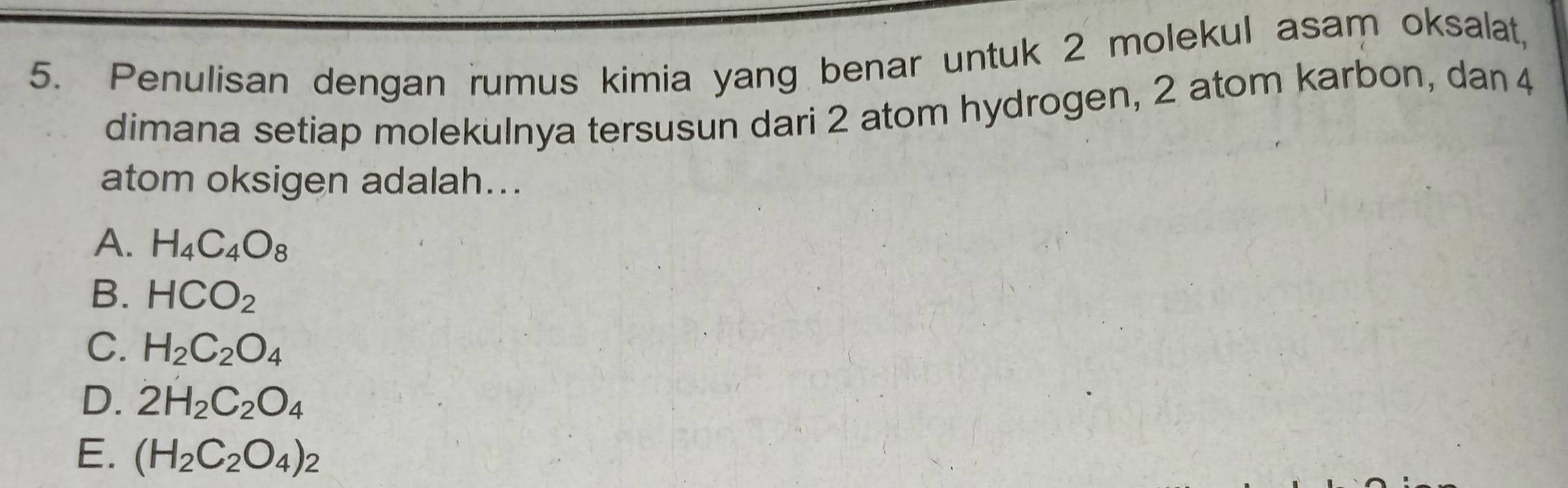 Penulisan dengan rumus kimia yang benar untuk 2 molekul asam oksalat,
dimana setiap molekulnya tersusun dari 2 atom hydrogen, 2 atom karbon, dan 4
atom oksigen adalah...
A. H_4C_4O_8
B. HCO_2
C. H_2C_2O_4
D. 2H_2C_2O_4
E. (H_2C_2O_4)_2