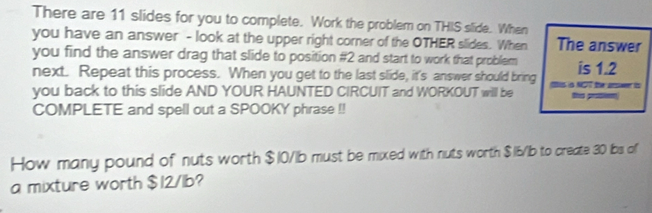 There are 11 slides for you to complete. Work the problem on THIS slide. When 
you have an answer - look at the upper right corner of the OTHER slides. When The answer 
you find the answer drag that slide to position # 2 and start to work that problem is 1.2
next. Repeat this process. When you get to the last slide, it's answer should bring Sis NT the aeswn is 
you back to this slide AND YOUR HAUNTED CIRCUIT and WORKOUT will be 
COMPLETE and spell out a SPOOKY phrase !! 
How many pound of nuts worth $10/1b must be mixed with nuts worth $16/Ib to create 30 bs of 
a mixture worth $12/1b?