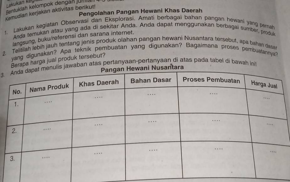 Lakukan keyiu 
Bentuklah kelompok dengan jumlah 
Kemudian kerjakan aktivitas berikut! 
Pengolahan Pangan Hewani Khas Daerah 
1. Lakukan kegiatan Observasi dan Eksplorasi. Amati berbagai bahan pangan hewani yang pernah 
Anda temukan atau yang ada di sekitar Anda. Anda dapat menggunakan berbagai sumber, produk 
langsung, buku/referensi dan sarana internet. 
2. Telitilah lebih jauh tentang jenis produk olahan pangan hewani Nusantara tersebut, apa bahan dasar 
yang digunakan? Apa teknik pembuatan yang digunakan? Bagaimana proses pembuatannya? 
Berapa harga jual produk tersebut? 
3.ulis jawaban atas pertanyaan-pertanyaan di atas pada tabel di bawah inil 
Nusantara