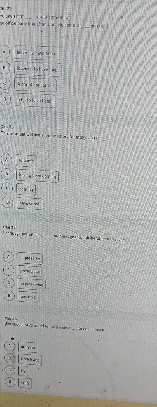 âu 22
ve seen him _about something.
he office early this afternoon. He seemed _unhappy
A leave - to have been
B leaving - to have been
C A and B are correct
D left - to have been
Câu 23
This moment will live in our memory for many years__
A to come
B having been coming
C coming
De have come
Câu 24
Language permits us_ our heritage through literature narratives.
A to preserve
B preserving
C to preserving
D preserve
Câu 25
Jim should have asked for help instead to do it himself.
A of trying
B from trying
C try
D to try