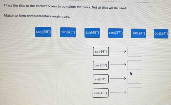 Drag the tiles to the correct boxes to complete the pairs. Not all tiles will be used.
Match to form complementary angle pairs.
coS (66°) sin (41°) sin (49°) cos (37°) sin (14°) cos(24°)
sin (66°) □
cos (76°) □
sin (53°) □
cos (49°) □