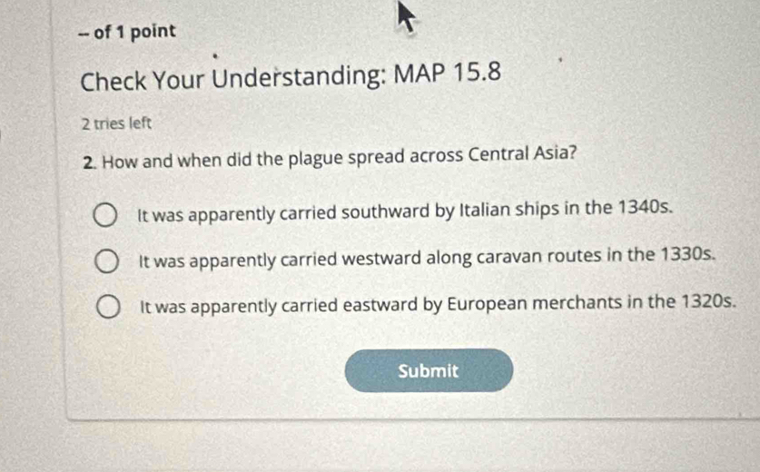 of 1 point
Check Your Understanding: MAP 15.8
2 tries left
2. How and when did the plague spread across Central Asia?
It was apparently carried southward by Italian ships in the 1340s.
It was apparently carried westward along caravan routes in the 1330s.
It was apparently carried eastward by European merchants in the 1320s.
Submit