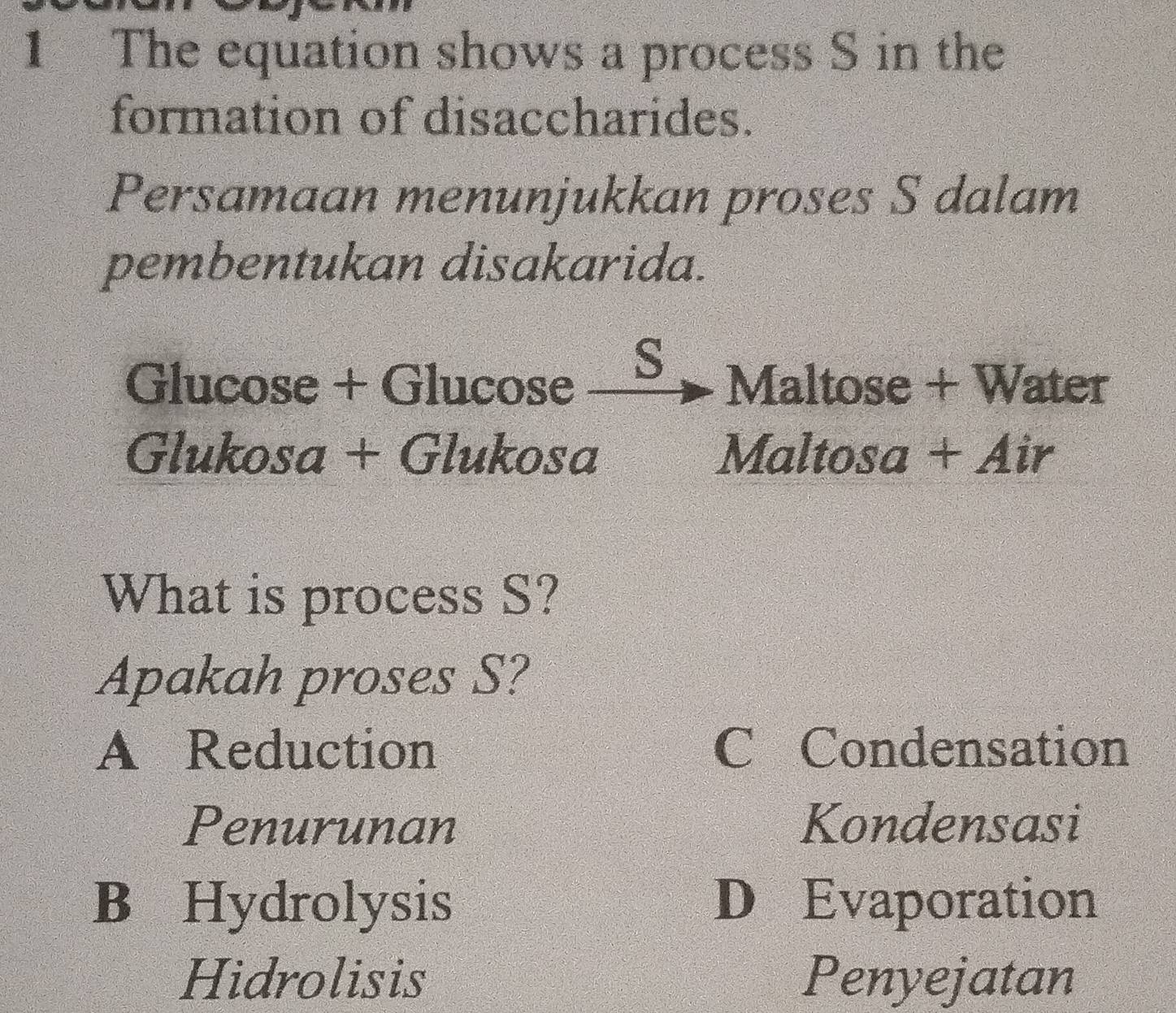 The equation shows a process S in the
formation of disaccharides.
Persamaan menunjukkan proses S dalam
pembentukan disakarida.
S
Glucose + Glucose Maltose + Water
Glukosa + Glukosa Maltosa + Air
What is process S?
Apakah proses S?
A Reduction C Condensation
Penurunan Kondensasi
B Hydrolysis D Evaporation
Hidrolisis Penyejatan