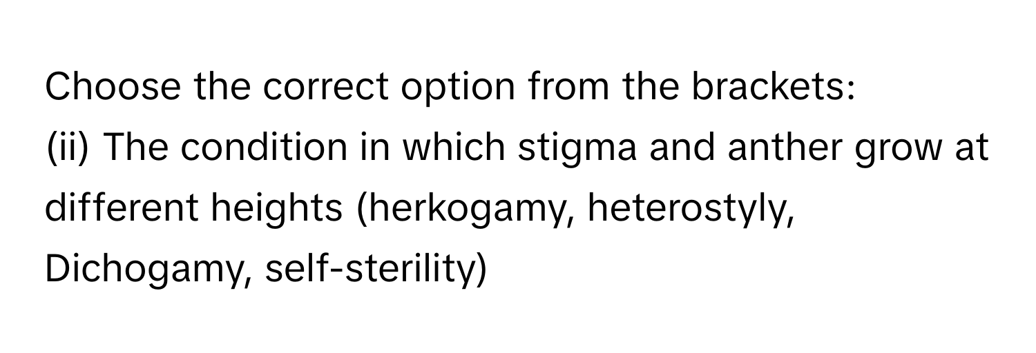 Choose the correct option from the brackets:​
(ii) The condition in which stigma and anther grow at different heights (herkogamy, heterostyly, Dichogamy, self-sterility)​