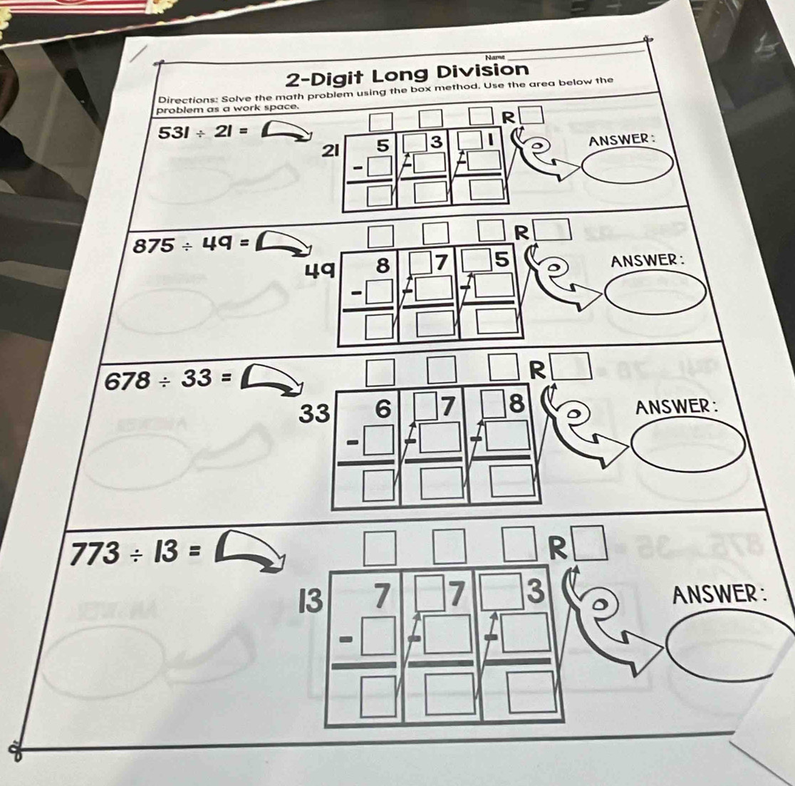 Name
_
2-Digit Long Division
Directions: Solve the math problem using the box method. Use the area below the
problem as a work space.
| □ □ :□
531/ 21=
21 beginarrayr 5 -□  -□  hline □ endarray ANSWER :
□ □ □ :□
875/ 49= ∠ frac beginarrayr 8 -□ endarray □ beginarrayr beginarrayr □  □  □ endarray beginarrayr □  -□ endarray □ beginarrayr beginarrayr □  7□  -□  □ endarray endarray ANSWER :
49
678/ 33= △ □ | □ R □
33 beginarrayr 6 -□  hline □ end(array)° beginarrayr □ 7 7□  7 7□ endarray □ beginarrayr 8 +□  □ endarray
ANSWER:
773/ 13= △
| □ □ R □
ANSWER :
I beginarrayr 3 -□  hline □ endarray beginarrayr beginarrayr 7 -□ 7□ 3 +□  hline □ endarray beginarrayr 1 7□  hline □ endarray
0