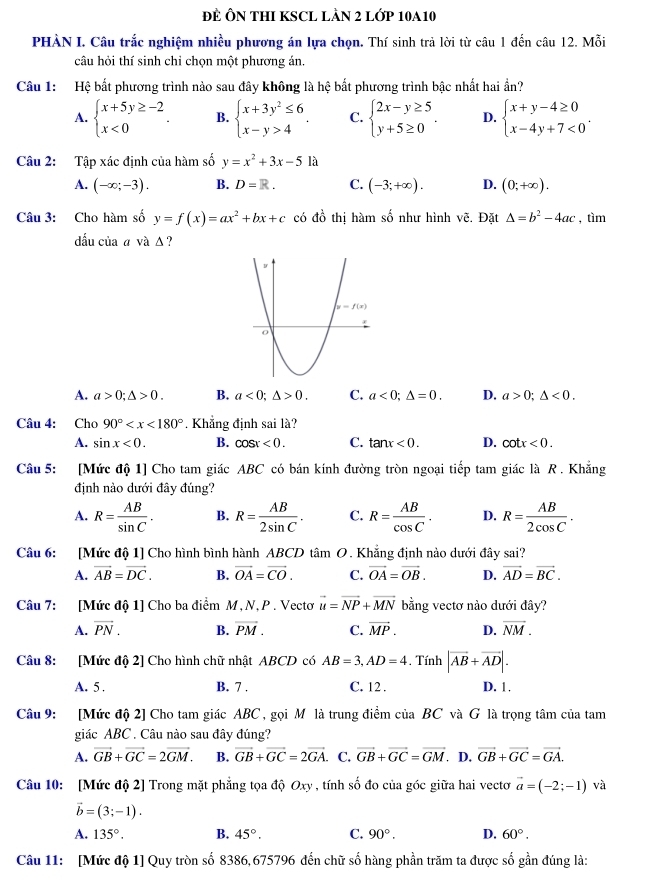 ĐE ÔN THI KSCL LÀN 2 LớP 10A10
PHÀN I. Câu trắc nghiệm nhiều phương án lựa chọn. Thí sinh trả lời từ câu 1 đến câu 12. Mỗi
câu hỏi thí sinh chỉ chọn một phương án.
Câu 1: Hệ bất phương trình nào sau đây không là hệ bắt phương trình bậc nhất hai ẩn?
A. beginarrayl x+5y≥ -2 x<0endarray. . B. beginarrayl x+3y^2≤ 6 x-y>4endarray. . C. beginarrayl 2x-y≥ 5 y+5≥ 0endarray. . D. beginarrayl x+y-4≥ 0 x-4y+7<0endarray. .
Câu 2: Tập xác định của hàm số y=x^2+3x-5la
A. (-∈fty ;-3). B. D=R. C. (-3;+∈fty ). D. (0;+∈fty ).
Câu 3: Cho hàm số y=f(x)=ax^2+bx+c có đồ thị hàm số như hình vẽ. Đặt △ =b^2-4ac , tìm
dầu của a và Δ ?
A. a>0;△ >0. B. a<0;△ >0. C. a<0;△ =0. D. a>0;△ <0.
Câu 4: Cho 90° . Khẳng định sai là?
A. sin x<0. B. cos x<0. C. tan x<0. D. cot x<0.
Câu 5: [Mức độ 1] Cho tam giác ABC có bán kính đường tròn ngoại tiếp tam giác là R . Khẳng
định nào dưới đây đúng?
A. R= AB/sin C . B. R= AB/2sin C . C. R= AB/cos C . D. R= AB/2cos C .
Câu 6: [Mức độ 1] Cho hình bình hành ABCD tâm O. Khẳng định nào dưới đây sai?
A. vector AB=vector DC. B. vector OA=vector CO. C. vector OA=vector OB. D. vector AD=vector BC.
Câu 7: [Mức độ 1] Cho ba điểm M, N, P . Vectơ vector u=vector NP+vector MN bằng vectơ nào dưới đây?
A. vector PN. B. vector PM. C. vector MP. D. overline NM.
Câu 8: [Mức độ 2] Cho hình chữ nhật ABCD có AB=3,AD=4 , Tính |vector AB+vector AD|.
A. 5 . B. 7 . C. 12 . D. 1.
Câu 9: [Mức độ 2] Cho tam giác ABC , gọi Mô là trung điểm của BC và G là trọng tâm của tam
giác ABC . Câu nào sau đây đúng?
A. vector GB+vector GC=2vector GM. B. vector GB+vector GC=2vector GA. C. vector GB+vector GC=vector GM. D. vector GB+vector GC=vector GA.
Câu 10: [Mức độ 2] Trong mặt phẳng tọa độ Oxy , tính số đo của góc giữa hai vectơ vector a=(-2;-1) và
vector b=(3;-1).
A. 135°. B. 45°. C. 90°. D. 60°.
Câu 11: [Mức độ 1] Quy tròn số 8386,675796 đến chữ số hàng phần trăm ta được số gần đúng là: