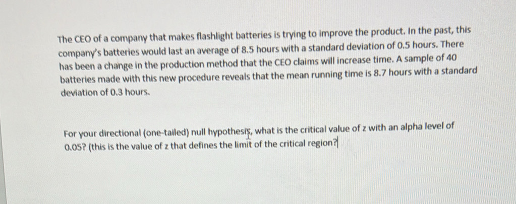 The CEO of a company that makes flashlight batteries is trying to improve the product. In the past, this 
company’s batteries would last an average of 8.5 hours with a standard deviation of 0.5 hours. There 
has been a change in the production method that the CEO claims will increase time. A sample of 40
batteries made with this new procedure reveals that the mean running time is 8.7 hours with a standard 
deviation of 0.3 hours. 
For your directional (one-tailed) null hypothesis, what is the critical value of z with an alpha level of
0.05? (this is the value of z that defines the limit of the critical region?