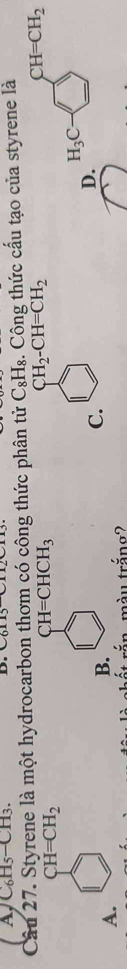 AC₆H5-CH3. D.
Câu 27. Styrene là một hydrocarbon thơm có công thức phân tử C₃H₈. Công thức cấu tạo của styrene là
CH_2-CH=CH_2
CH=CH_2
CH=CHCH_3
CH=CH_2
H_3C
A.
B.
C.
D.
màu trăng?