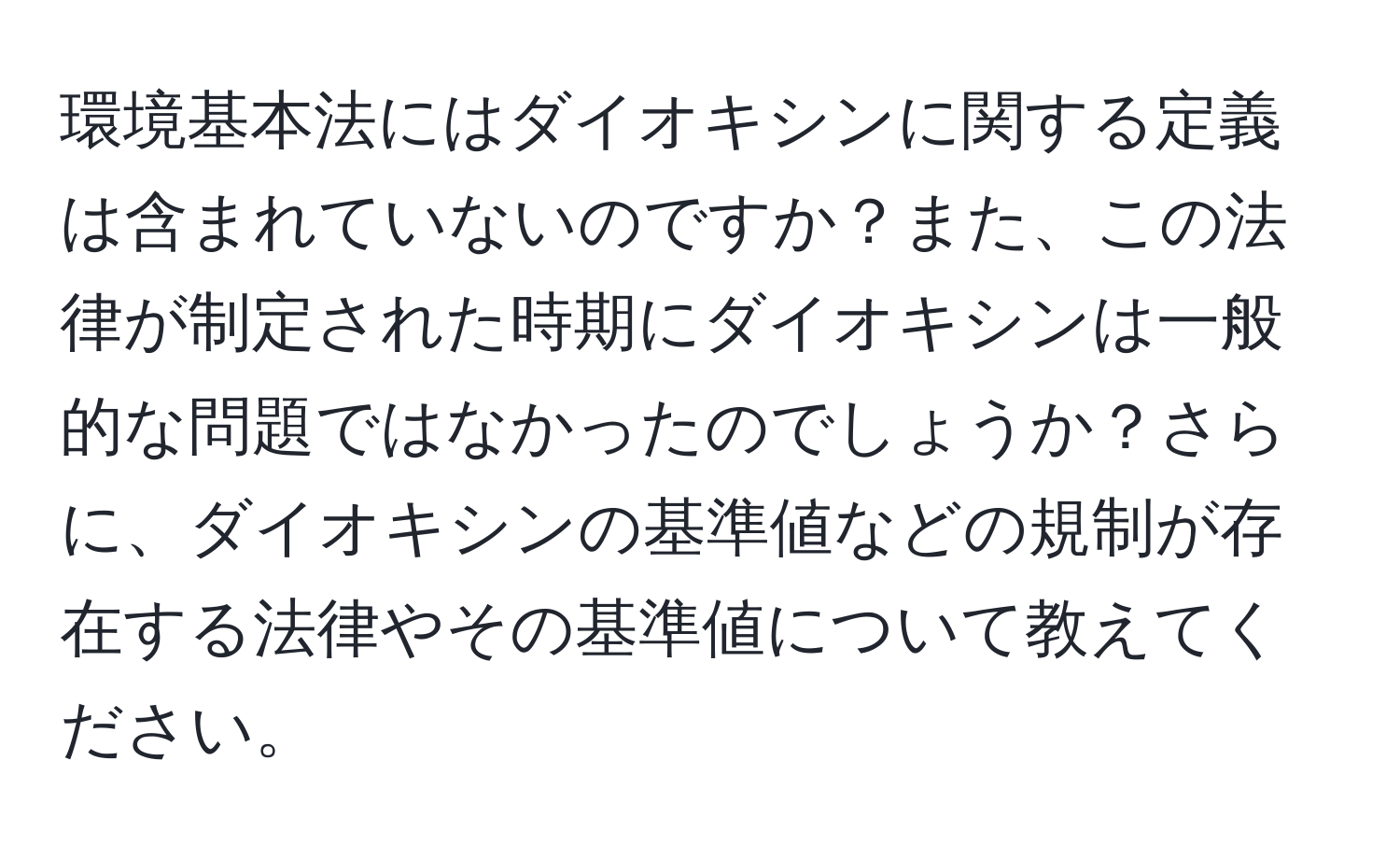 環境基本法にはダイオキシンに関する定義は含まれていないのですか？また、この法律が制定された時期にダイオキシンは一般的な問題ではなかったのでしょうか？さらに、ダイオキシンの基準値などの規制が存在する法律やその基準値について教えてください。