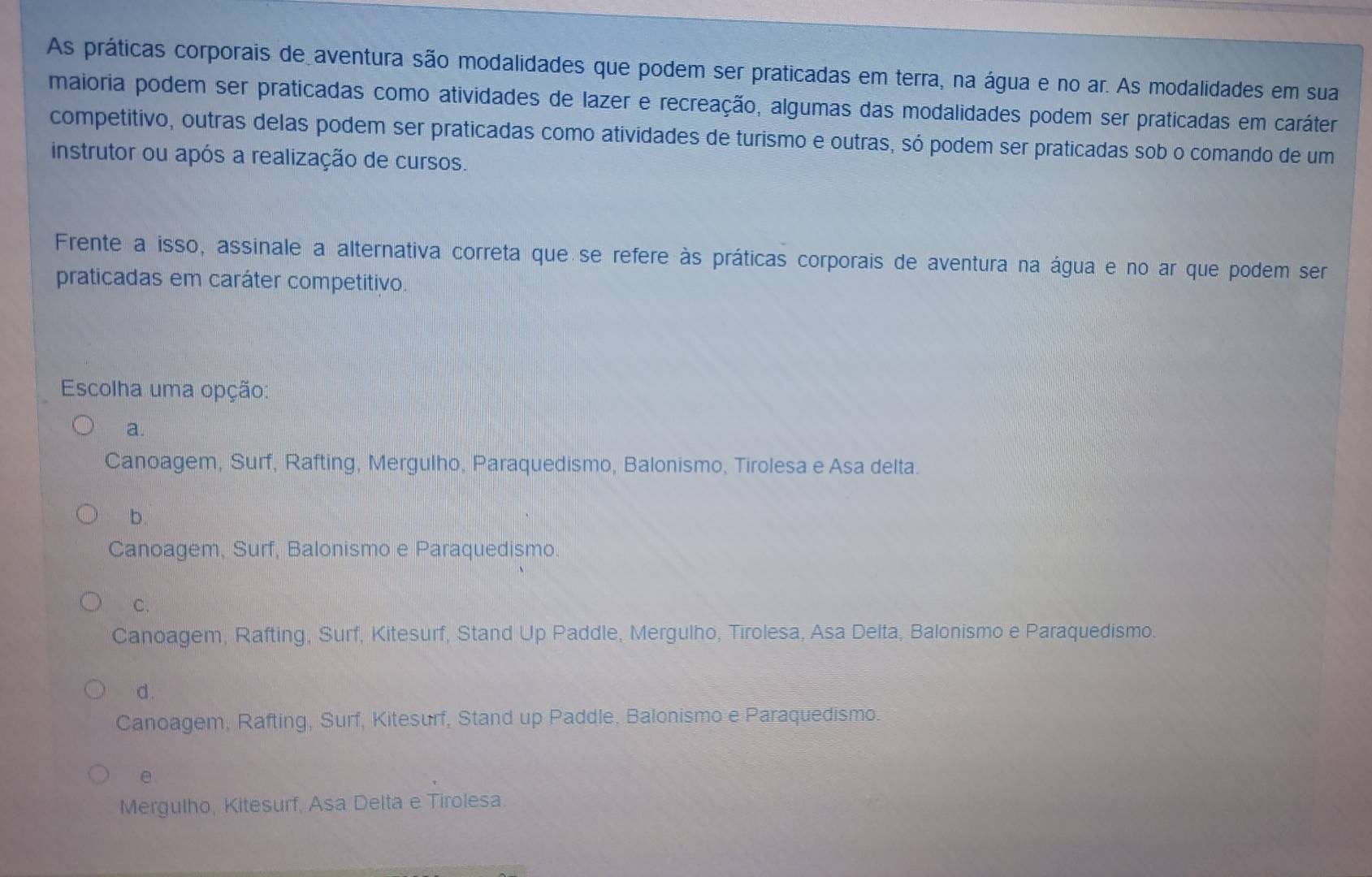 As práticas corporais de aventura são modalidades que podem ser praticadas em terra, na água e no ar. As modalidades em sua
maioria podem ser praticadas como atividades de lazer e recreação, algumas das modalidades podem ser praticadas em caráter
competitivo, outras delas podem ser praticadas como atividades de turismo e outras, só podem ser praticadas sob o comando de um
instrutor ou após a realização de cursos.
Frente a isso, assinale a alternativa correta que se refere às práticas corporais de aventura na água e no ar que podem ser
praticadas em caráter competitivo.
Escolha uma opção:
a.
Canoagem, Surf, Rafting, Mergulho, Paraquedismo, Balonismo, Tirolesa e Asa delta.
b.
Canoagem, Surf, Balonismo e Paraquedismo.
C.
Canoagem, Rafting, Surf, Kitesurf, Stand Up Paddle, Mergulho, Tirolesa, Asa Delta, Balonismo e Paraquedismo.
d.
Canoagem, Rafting, Surf, Kitesurf, Stand up Paddle, Balonismo e Paraquedismo.
e
Mergulho, Kitesurf, Asa Delta e Tirolesa.