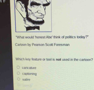 “What would 'honest Abe’ think of politics today?"
Cartoon by Pearson Scott Foresman
Which key feature or tool is not used in the cartoon?
caricature
captioning
satire