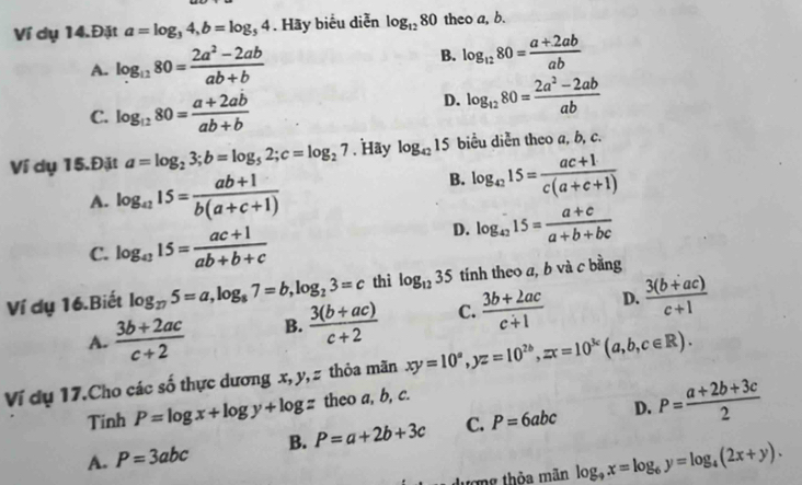 Ví dụ 14.Đặt a=log _34,b=log _54. Hãy biểu diễn log _1280 theo a, b.
A. log _1280= (2a^2-2ab)/ab+b 
B. log _1280= (a+2ab)/ab 
C. log _1280= (a+2ab)/ab+b 
D. log _1280= (2a^2-2ab)/ab 
Ví dụ 15.Đặt a=log _23;b=log _52;c=log _27. Hay log _4215 biểu diễn theo a, b, c.
A. log _a215= (ab+1)/b(a+c+1) 
B. log _4215= (ac+1)/c(a+c+1) 
C. log _a315= (ac+1)/ab+b+c 
D. log _4215= (a+c)/a+b+bc 
Ví dụ 16.Biết log _275=a,log _87=b,log _23=c thì log _1235 tính theo a, b và c bằng
A.  (3b+2ac)/c+2  B.  (3(b+ac))/c+2  C.  (3b+2ac)/c+1  D.  (3(b+ac))/c+1 
Ví dụ 17.Cho các số thực dương x, y, z thỏa mãn xy=10^a,yz=10^(2b),zx=10^(3c)(a,b,c∈ R).
Tinh P=log x+log y+log z theo a, b, c.
D.
A. P=3abc B. P=a+2b+3c C. P=6abc P= (a+2b+3c)/2 
dượng thòa mãn log _9x=log _6y=log _4(2x+y).