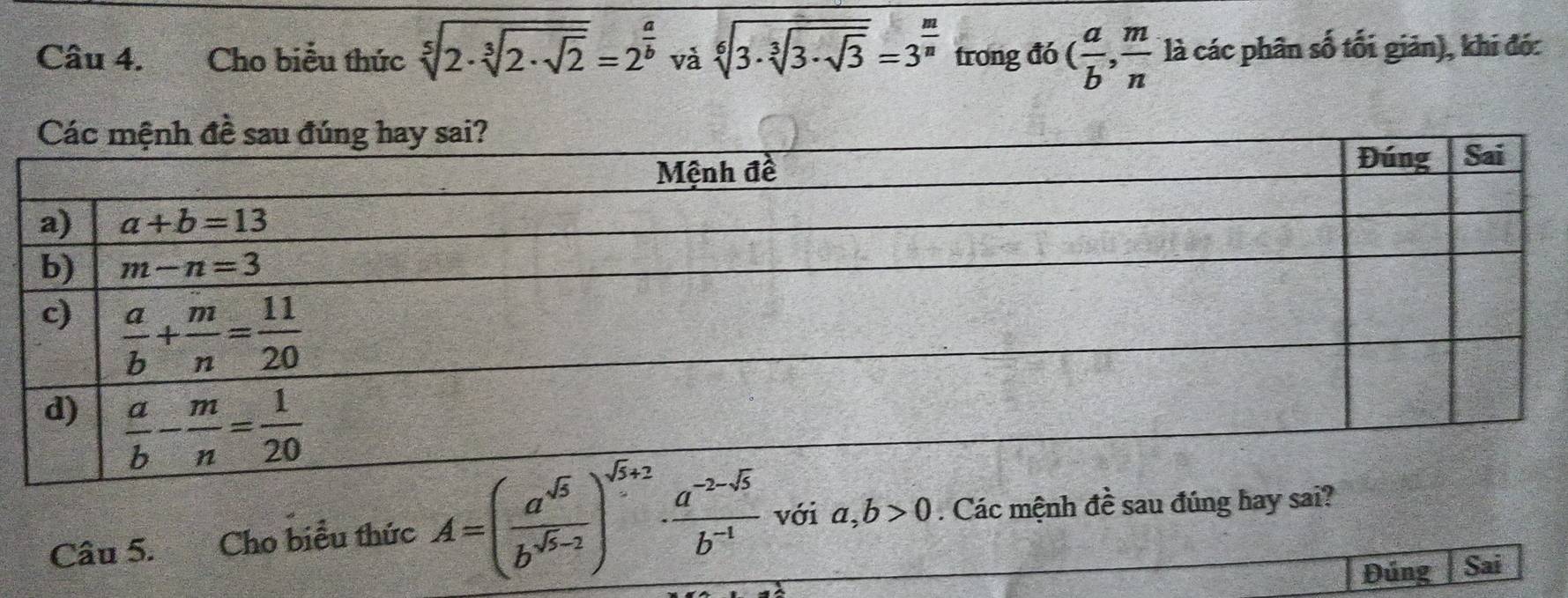 Cho biểu thức sqrt[5](2· sqrt [3]2· sqrt 2)=2^(frac a)b và sqrt[6](3· sqrt [3]3· sqrt 3)=3^(frac m)n trong đó ( a/b , m/n  là các phân số tối giản), khi đó:
Câu 5. Cho biểu thức A=( a^(sqrt(5))/b^(sqrt(5)-2) )^sqrt(5)+2·  (a^(-2-sqrt(5)))/b^(-1)  với a,b>0. Các mệnh đề sau đúng hay sai?
Đúng Sai