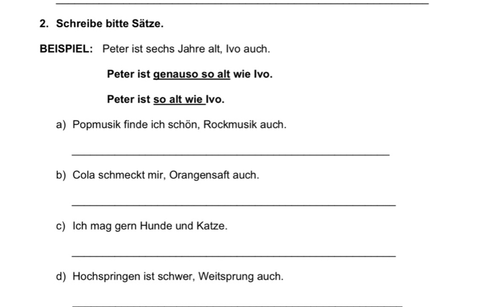 Schreibe bitte Sätze. 
BEISPIEL: Peter ist sechs Jahre alt, Ivo auch. 
Peter ist genauso so alt wie Ivo. 
Peter ist so alt wie Ivo. 
a) Popmusik finde ich schön, Rockmusik auch. 
_ 
b) Cola schmeckt mir, Orangensaft auch. 
_ 
c) Ich mag gern Hunde und Katze. 
_ 
d) Hochspringen ist schwer, Weitsprung auch.