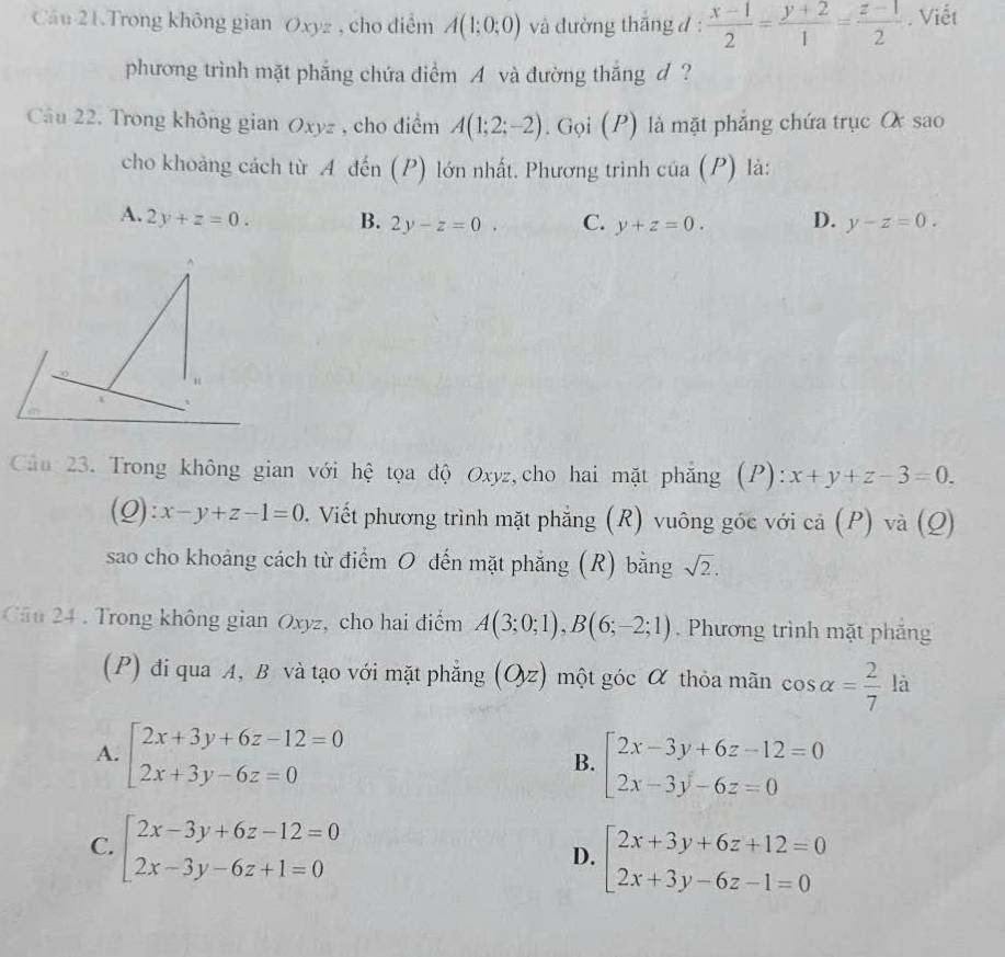 Cầu 21.Trong không gian Oxyz , cho điểm A(1;0;0) và đường thăng d:  (x-1)/2 = (y+2)/1 = (z-1)/2 . Viết
phương trình mặt phẳng chứa điểm A và đường thắng d ?
Câu 22. Trong không gian Oxyz , cho điểm A(1;2;-2).  Gọi (P) là mặt phẳng chứa trục O sao
cho khoảng cách từ A đến (P) lớn nhất. Phương trình cia(P) là:
A. 2y+z=0. B. 2y-z=0. C. y+z=0. D. y-z=0.
“
Cản 23. Trong không gian với hệ tọa độ Oxyz,cho hai mặt phẳng (P): x+y+z-3=0.
(Q) :x-y+z-1=0. Viết phương trình mặt phẳng (R) vuông góc với cả (P) và (Q)
sao cho khoảng cách từ điểm O đến mặt phẳng (R) bằng sqrt(2).
Câu 24 . Trong không gian Oxyz, cho hai điểm A(3;0;1),B(6;-2;1). Phương trình mặt phăng
(P) đi qua A, B và tạo với mặt phẳng (Oz) một góc α thỏa mãn cos alpha = 2/7  là
A. beginarrayl 2x+3y+6z-12=0 2x+3y-6z=0endarray.
B. beginarrayl 2x-3y+6z-12=0 2x-3y-6z=0endarray.
C. beginarrayl 2x-3y+6z-12=0 2x-3y-6z+1=0endarray.
D. beginarrayl 2x+3y+6z+12=0 2x+3y-6z-1=0endarray.