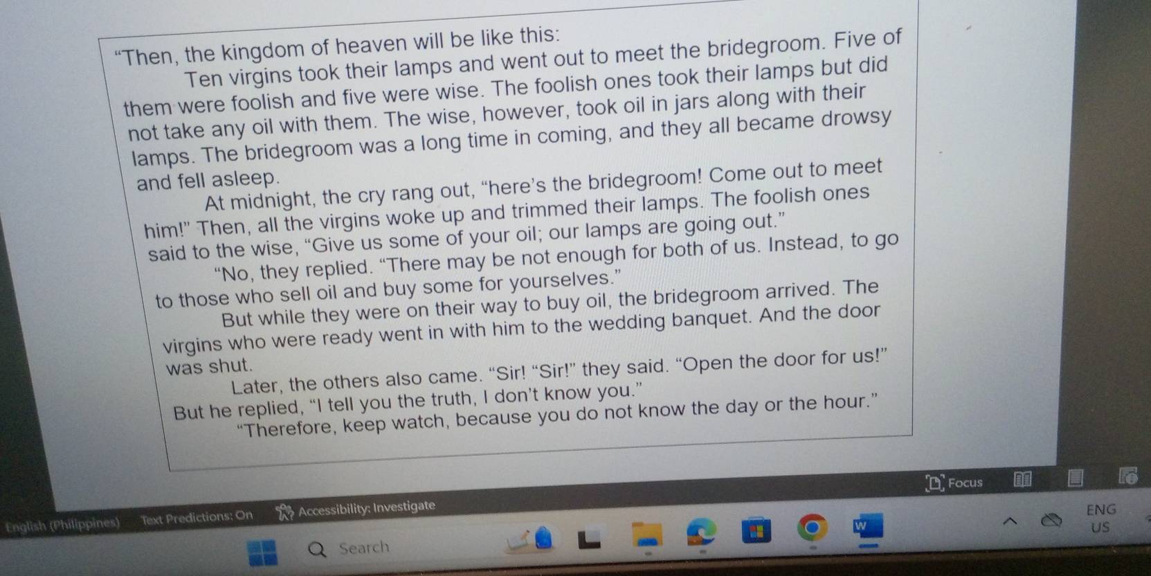 “Then, the kingdom of heaven will be like this: 
Ten virgins took their lamps and went out to meet the bridegroom. Five of 
them were foolish and five were wise. The foolish ones took their lamps but did 
not take any oil with them. The wise, however, took oil in jars along with their 
lamps. The bridegroom was a long time in coming, and they all became drowsy 
and fell asleep. 
At midnight, the cry rang out, “here’s the bridegroom! Come out to meet 
him!" Then, all the virgins woke up and trimmed their lamps. The foolish ones 
said to the wise, “Give us some of your oil; our lamps are going out.” 
“No, they replied. “There may be not enough for both of us. Instead, to go 
to those who sell oil and buy some for yourselves.” 
But while they were on their way to buy oil, the bridegroom arrived. The 
virgins who were ready went in with him to the wedding banquet. And the door 
was shut. 
Later, the others also came. “Sir! “Sir!” they said. “Open the door for us!” 
But he replied, “I tell you the truth, I don’t know you.” 
“Therefore, keep watch, because you do not know the day or the hour.” 
DFocus 
English (Philippines) Text Predictions: On Accessibility: Investigate 
ENG 
US 
Search