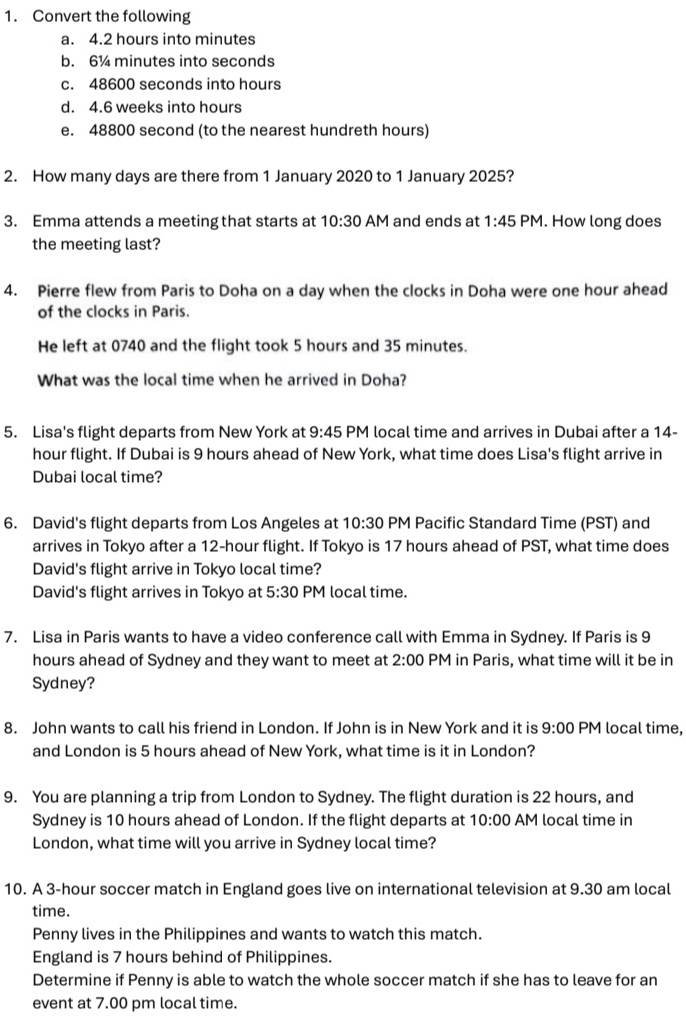 Convert the following
a. 4.2 hours into minutes
b. 6¼ minutes into seconds
c. 48600 seconds into hours
d. 4.6 weeks into hours
e. 48800 second (to the nearest hundreth hours)
2. How many days are there from 1 January 2020 to 1 January 2025?
3. Emma attends a meeting that starts at 10:30 AM and ends at 1:45 PM. How long does
the meeting last?
4. Pierre flew from Paris to Doha on a day when the clocks in Doha were one hour ahead
of the clocks in Paris.
He left at 0740 and the flight took 5 hours and 35 minutes.
What was the local time when he arrived in Doha?
5. Lisa's flight departs from New York at PM local time and arrives in Dubai after a 14- 9:45
hour flight. If Dubai is 9 hours ahead of New York, what time does Lisa's flight arrive in
Dubai local time?
6. David's flight departs from Los Angeles at 10:30 PM Pacific Standard Time (PST) and
arrives in Tokyo after a 12-hour flight. If Tokyo is 17 hours ahead of PST, what time does
David's flight arrive in Tokyo local time?
David's flight arrives in Tokyo at 5:30 PM local time.
7. Lisa in Paris wants to have a video conference call with Emma in Sydney. If Paris is 9
hours ahead of Sydney and they want to meet at 2:00 PM in Paris, what time will it be in
Sydney?
8. John wants to call his friend in London. If John is in New York and it is 9:00 PM local time,
and London is 5 hours ahead of New York, what time is it in London?
9. You are planning a trip from London to Sydney. The flight duration is 22 hours, and
Sydney is 10 hours ahead of London. If the flight departs at 10:00 AM local time in
London, what time will you arrive in Sydney local time?
10. A 3-hour soccer match in England goes live on international television at 9.30 am local
time.
Penny lives in the Philippines and wants to watch this match.
England is 7 hours behind of Philippines.
Determine if Penny is able to watch the whole soccer match if she has to leave for an
event at 7.00 pm local time.