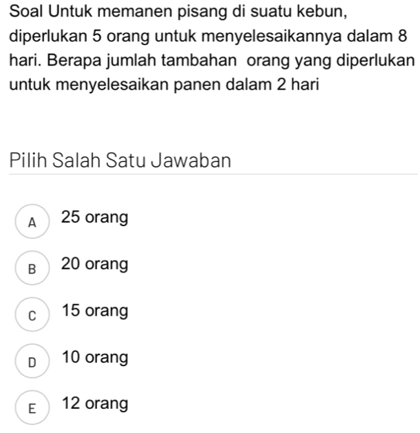 Soal Untuk memanen pisang di suatu kebun,
diperlukan 5 orang untuk menyelesaikannya dalam 8
hari. Berapa jumlah tambahan orang yang diperlukan
untuk menyelesaikan panen dalam 2 hari
Pilih Salah Satu Jawaban
A 25 orang
B 20 orang
c 15 orang
D 10 orang
E 12 orang