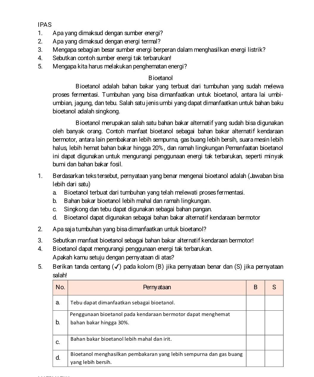 IPAS
1. Apa yang dimaksud dengan sumber energi?
2. Apa yang dimaksud dengan energi termal?
3. Mengapa sebagian besar sumber energi berperan dalam menghasilkan energi listrik?
4. Sebutkan contoh sumber energi tak terbarukan!
5. Mengapa kita harus melakukan penghematan energi?
Bioetanol
Bioetanol adalah bahan bakar yang terbuat dari tumbuhan yang sudah melewa
proses fermentasi. Tumbuhan yang bisa dimanfaatkan untuk bioetanol, antara lai umbi-
umbian, jagung, dan tebu. Salah satu jenis umbi yang dapat dimanfaatkan untuk bahan baku
bioetanol adalah singkong.
Bioetanol merupakan salah satu bahan bakar alternatif yang sudah bisa digunakan
oleh banyak orang. Contoh manfaat bioetanol sebagai bahan bakar alternatif kendaraan
bermotor, antara lain pembakaran lebih sempurna, gas buang lebih bersih, suara mesin lebih
halus, lebih hemat bahan bakar hingga 20%, dan ramah lingkungan Pemanfaatan bioetanol
ini dapat digunakan untuk mengurangi penggunaan energi tak terbarukan, seperti minyak
bumi dan bahan bakar fosil.
1. Berdasarkan teks tersebut, pernyataan yang benar mengenai bioetanol adalah (Jawaban bisa
lebih dari satu)
a. Bioetanol terbuat dari tumbuhan yang telah melewati proses fermentasi.
b. Bahan bakar bioetanol lebih mahal dan ramah lingkungan.
c. Singkong dan tebu dapat digunakan sebagai bahan pangan.
d. Bioetanol dapat digunakan sebagai bahan bakar alternatif kendaraan bermotor
2. Apa saja tumbuhan yang bisa dimanfaatkan untuk bioetanol?
3. Sebutkan manfaat bioetanol sebagai bahan bakar alternatif kendaraan bermotor!
4. Bioetanol dapat mengurangi penggunaan energi tak terbarukan.
Apakah kamu setuju dengan pernyataan di atas?
5. Berikan tanda centang (√) pada kolom (B) jika pernyataan benar dan (S) jika pernyataan