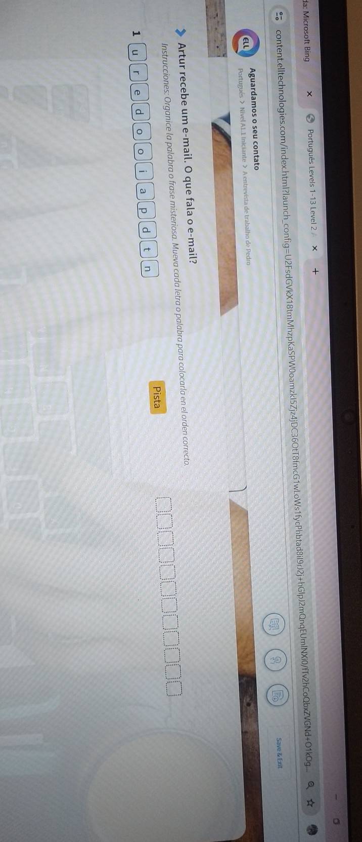 da: Microsoft Bing Português Levels 1-13 Level 2 
content.elltechnologies.com/index.html?launch_config=U2FsdGVkX18tmMhzpKaSPW0oamzkI5Zjz4jDC36OtT8fmcG1wLoWs1fycPhbtad8iI9rJ2j+hGlpJ2mQnqEUmlNXi0/fTv2hCoQbxZVGNd+Ot1kOg.... 
Save & Exit 
Aguardamos o seu contato 
Portugués > Nivel A1.1 Iniciante > A entrevista de trabalho de Pedro 
Artur recebe um e-mail. O que fala o e-mail? 
Instrucciones: Organice la palabra o frase misteriosa. Mueva cada letra o palabra para colocarla en el orden correcto. 
Pista 
u r e d 0 。 i a p d t n