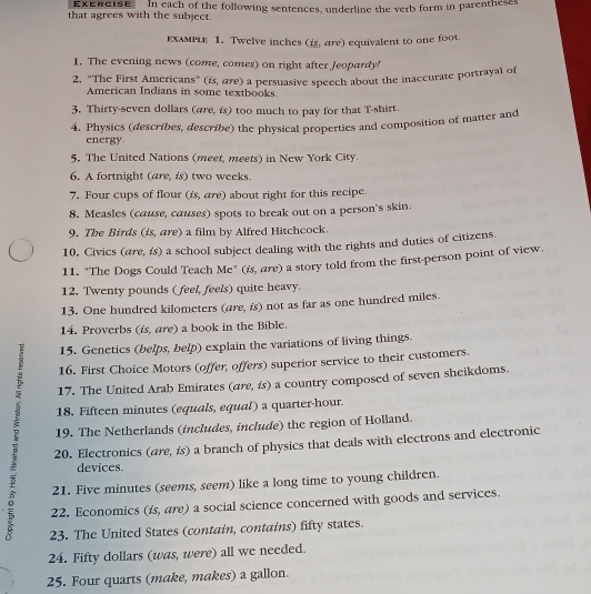 Exercise 
that agrees with the subject. In each of the following sentences, underline the verb form in parentheses 
εхεмPLe 1. Twelve inches (is, are) equivalent to one foot. 
1. The evening news (come, comes) on right after Jeopardy! 
2. "The First Americans" (is, are) a persuasive speech about the inaccurate portrayal of 
American Indians in some textbooks. 
3. Thirty-seven dollars (are, is) too much to pay for that T-shirt. 
4. Physics (describes, describe) the physical properties and composition of matter and 
energy. 
5. The United Nations (meet, meets) in New York City. 
6. A fortnight (are, is) two weeks. 
7. Four cups of flour (£s, are) about right for this recipe. 
8. Measles (cause, causes) spots to break out on a person's skin. 
9. The Birds (is, are) a film by Alfred Hitchcock. 
10. Civics (are, is) a school subject dealing with the rights and duties of citizens. 
11. “The Dogs Could Teach Me” (is, are) a story told from the first-person point of view. 
12. Twenty pounds ( feel, feels) quite heavy. 
13. One hundred kilometers (are, is) not as far as one hundred miles. 
14. Proverbs (is, are) a book in the Bible. 
15. Genetics (belps, belp) explain the variations of living things. 
16. First Choice Motors (offer, offers) superior service to their customers. 
17. The United Arab Emirates (are, is) a country composed of seven sheikdoms. 
18. Fifteen minutes (equals, equal) a quarter-hour. 
19. The Netherlands (includes, include) the region of Holland. 
20. Electronics (are, is) a branch of physics that deals with electrons and electronic 
devices 
21. Five minutes (seems, seem) like a long time to young children. 
22. Economics (is, are) a social science concerned with goods and services. 
23. The United States (contain, contains) fifty states. 
24. Fifty dollars (was, were) all we needed. 
25. Four quarts (make, makes) a gallon.