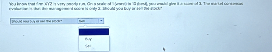 You know that firm XYZ is very poorly run. On a scale of 1 (worst) to 10 (best), you would give it a score of 3. The market consensus 
evaluation is that the management score is only 2. Should you buy or sell the stock? 
Should you buy or sell the stock? Sell 
Buy 
Sell