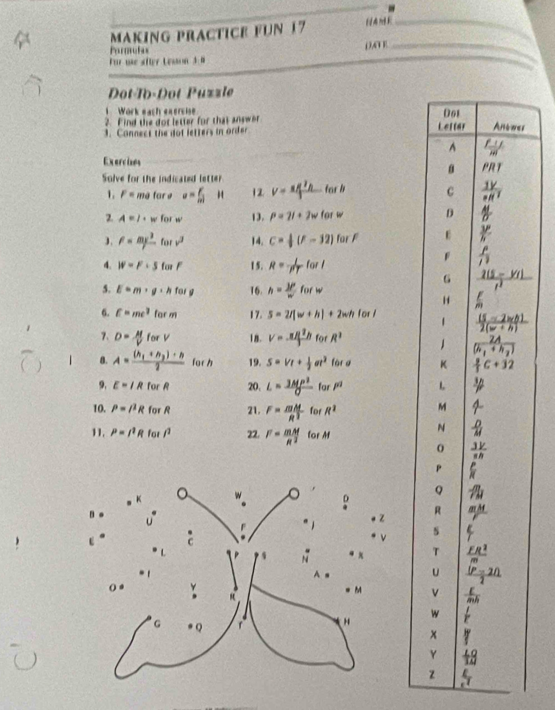 making practice fün 17
_
Parmuses
DAF B_
Für use äfter Lesson 4:8
Dot-To-Dot Püzzle
、 Work each eaersise 
2. Find the dot letter for that answer
3. Connect the dot letters in order r
Exercises_
Solve for the indicated letter
1. P= me tar e a= F/m  12 V=π / π /3 h far b
2. A=l· w for w 13. P=2l+2w for w
F= mv^2/r  for v^3 14. C= 1/3 (F-32) for F
4. W=F· 5 for F 1 5. R= 1/PT forl
5. E=m· g· h fēi g 16. h= 3P/w  forw
6. c=me^2 far m 17. 5=2l(w+h)+2wh for 
7、 18. v=- π R^2h/3  for R^2
D= M/V farV
8. A=frac (h_1+h_2)+h2 for h 19. S=Vt+ 1/2 at^2 fèr g 
9. E=IR for R 20. L= 3MP^2/O  for P^2
10. P=I^2R for R 21. F= mM/R^3  for R^2
11. P=I^2R for /^2 22. F= mM/R^2  for M