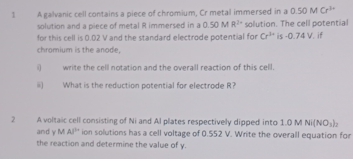 A galvanic cell contains a piece of chromium, Cr metal immersed in a 0.50MCr^(3+)
solution and a piece of metal R immersed in a 0.50 M R^(2+) solution. The cell potential 
for this cell is 0.02 V and the standard electrode potential for Cr^(3+) is - O .74 V. if 
chromium is the anode, 
i) write the cell notation and the overall reaction of this cell. 
ii) What is the reduction potential for electrode R? 
2 A voltaic cell consisting of Ni and Al plates respectively dipped into 1.0 M Ni(NO_3)_2
and y M Al^(3+) ion solutions has a cell voltage of 0.552 V. Write the overall equation for 
the reaction and determine the value of y.