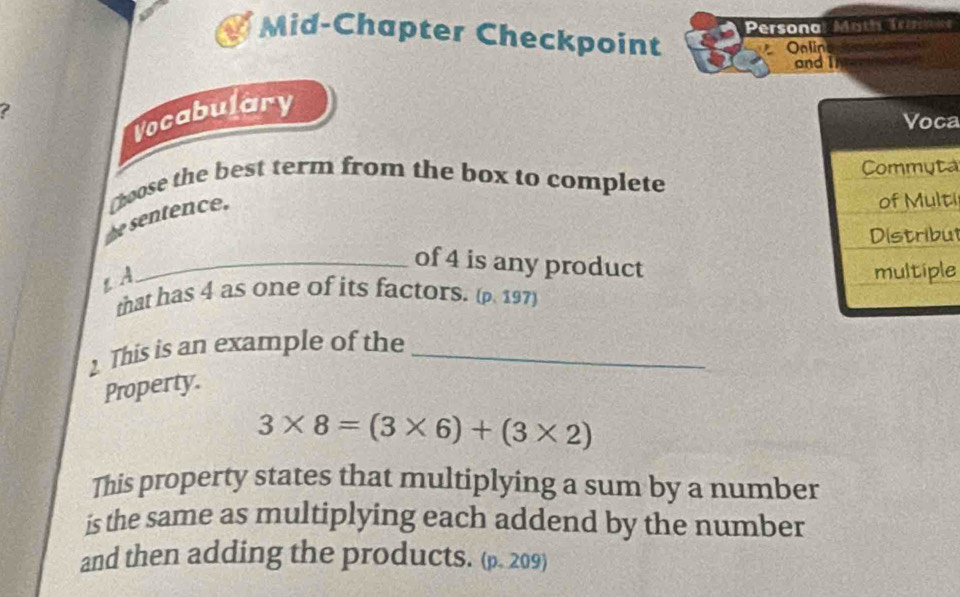 Personal Moth Tresuca 
Mid-Chapter Checkpoint 
Oalin 
and I 
? 
Vocabulary 
a 
a 
e sentence. hoose the best term from the box to complete 
ti 
ul 
_of 4 is any product 
ε A 
e 
that has 4 as one of its factors. (p. 197) 
This is an example of the_ 
Property.
3* 8=(3* 6)+(3* 2)
This property states that multiplying a sum by a number 
is the same as multiplying each addend by the number 
and then adding the products. (p. 209)