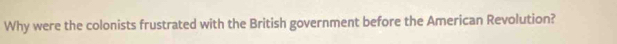 Why were the colonists frustrated with the British government before the American Revolution?